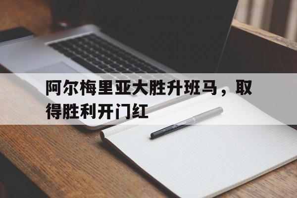 c7娱乐网站-阿尔梅里亚大胜升班马,取得胜利开门红