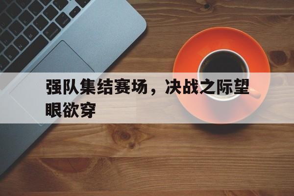 c7下载官网-强队集结赛场，决战之际望眼欲穿