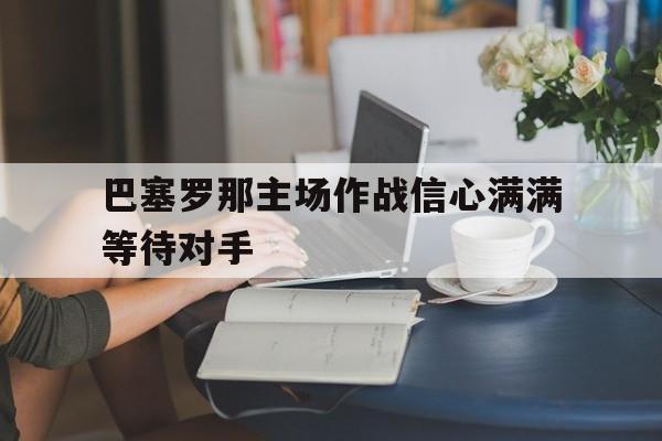 c7下载官网-巴塞罗那主场作战信心满满等待对手